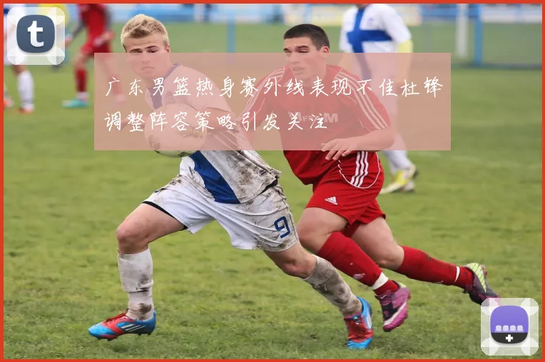 广东男篮热身赛外线表现不佳杜锋调整阵容策略引发关注