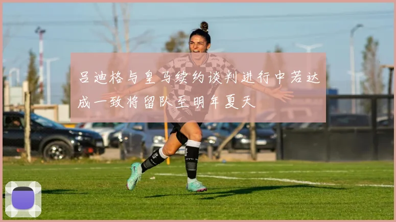 吕迪格与皇马续约谈判进行中若达成一致将留队至明年夏天