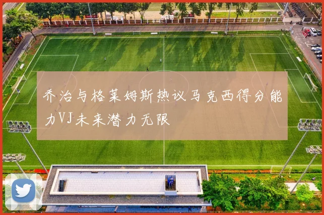 乔治与格莱姆斯热议马克西得分能力VJ未来潜力无限