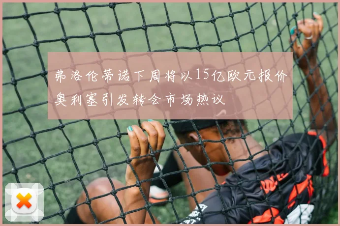 弗洛伦蒂诺下周将以15亿欧元报价奥利塞引发转会市场热议