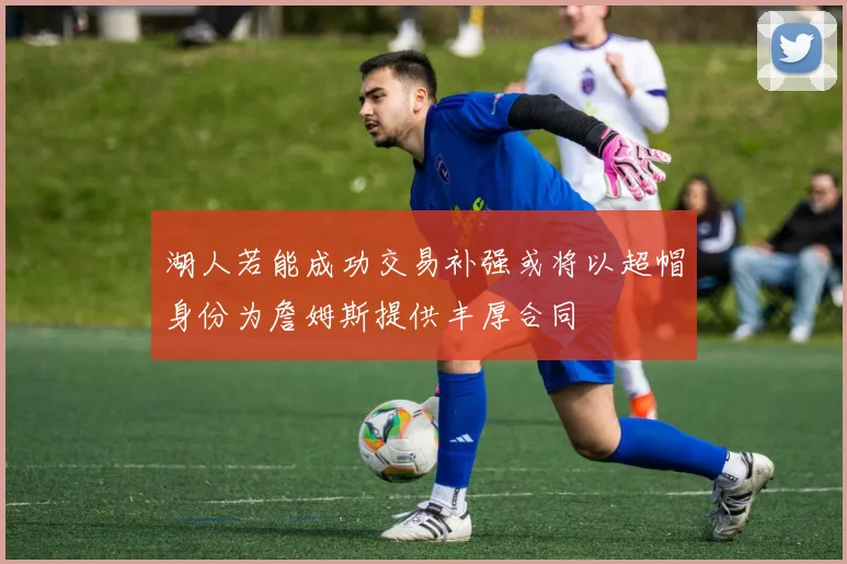 湖人若能成功交易补强或将以超帽身份为詹姆斯提供丰厚合同