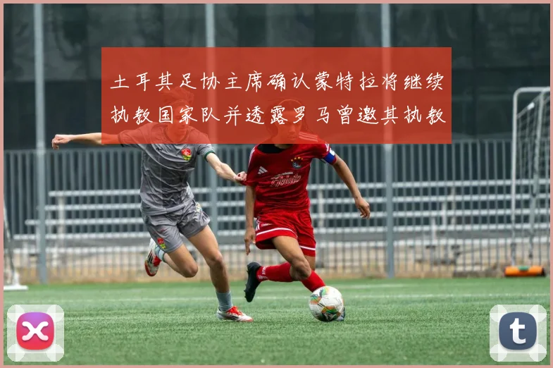 土耳其足协主席确认蒙特拉将继续执教国家队并透露罗马曾邀其执教