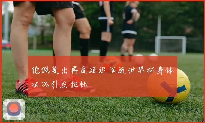 德佩复出再度延迟临近世界杯身体状况引发担忧