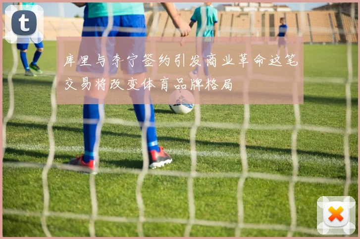 库里与李宁签约引发商业革命这笔交易将改变体育品牌格局