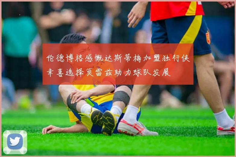 伦德博格感慨达斯蒂梅加盟独行侠幸喜选择莫雷兹助力球队发展