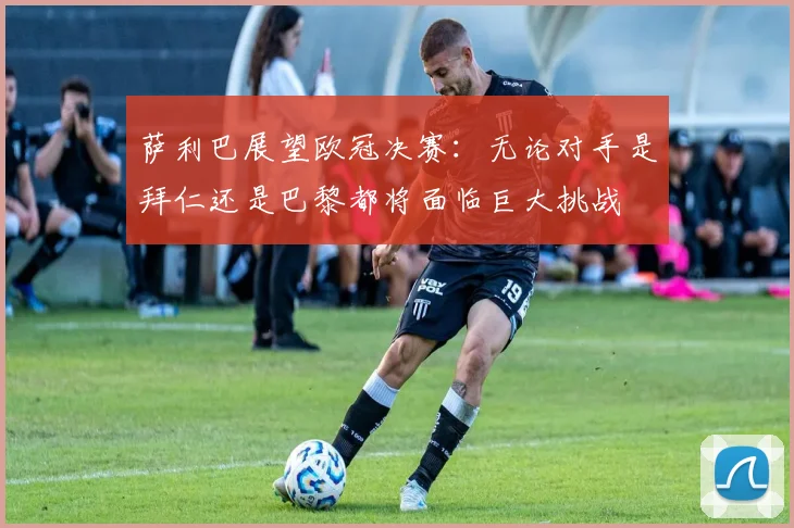 萨利巴展望欧冠决赛：无论对手是拜仁还是巴黎都将面临巨大挑战