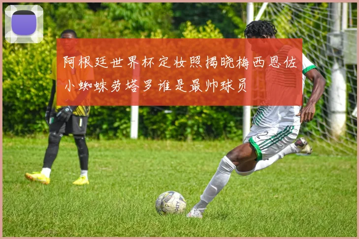 阿根廷世界杯定妆照揭晓梅西恩佐小蜘蛛劳塔罗谁是最帅球员