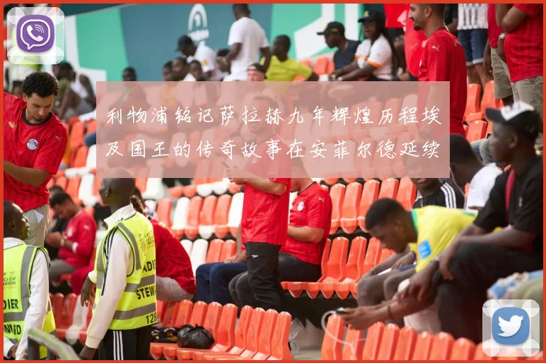 利物浦铭记萨拉赫九年辉煌历程埃及国王的传奇故事在安菲尔德延续
