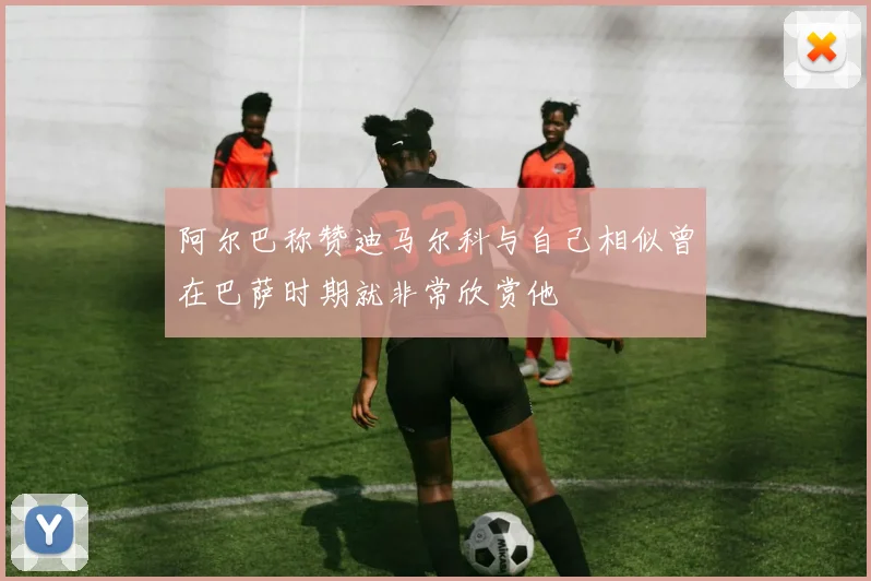 阿尔巴称赞迪马尔科与自己相似曾在巴萨时期就非常欣赏他