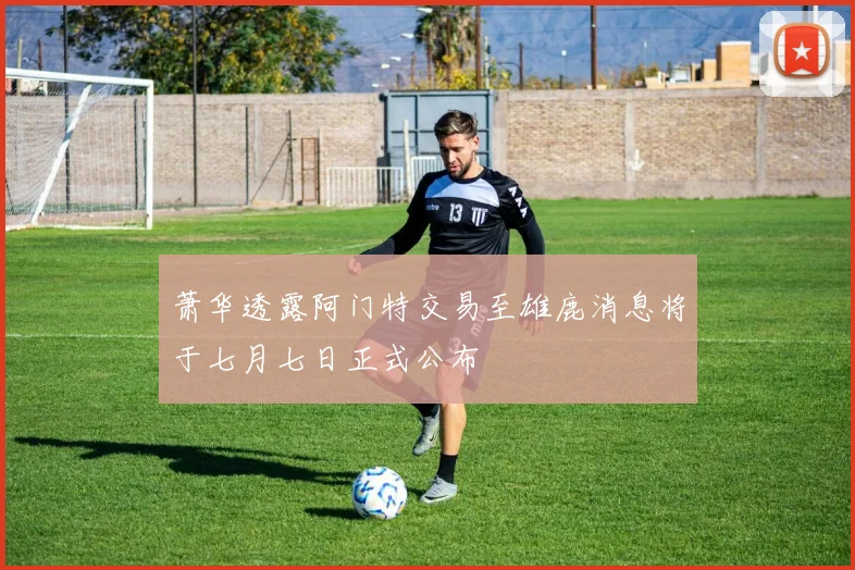 萧华透露阿门特交易至雄鹿消息将于七月七日正式公布